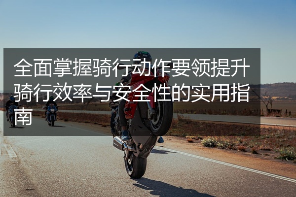 全面掌握骑行动作要领提升骑行效率与安全性的实用指南