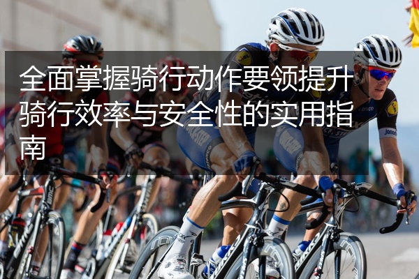 全面掌握骑行动作要领提升骑行效率与安全性的实用指南