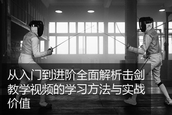 从入门到进阶全面解析击剑教学视频的学习方法与实战价值